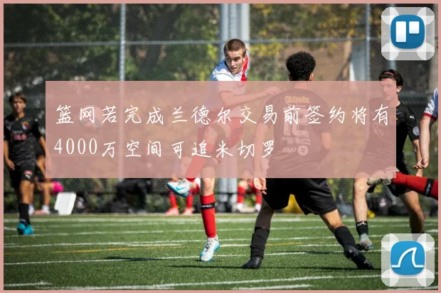 篮网若完成兰德尔交易前签约将有4000万空间可追米切罗