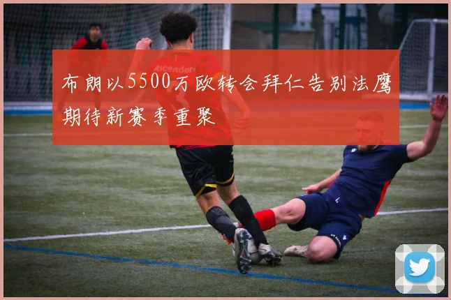 布朗以5500万欧转会拜仁告别法鹰期待新赛季重聚
