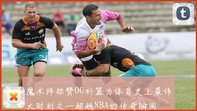 魔术师称赞OG补篮为体育史上最伟大时刻之一超越NBA的传奇瞬间