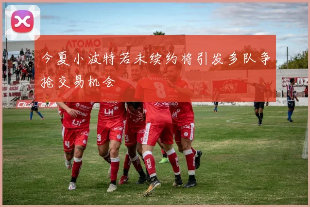 今夏小波特若未续约将引发多队争抢交易机会