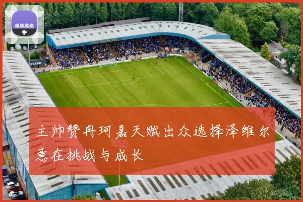 主帅赞冉珂嘉天赋出众选择泽维尔意在挑战与成长