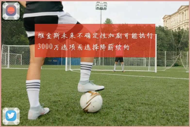 维金斯未来不确定性加剧可能执行3000万选项或选择降薪续约