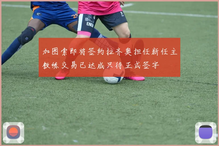 加图索即将签约拉齐奥担任新任主教练交易已达成只待正式签字