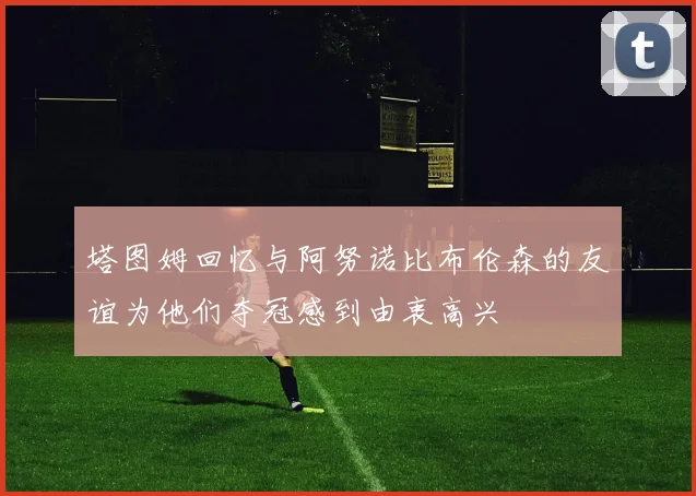 塔图姆回忆与阿努诺比布伦森的友谊为他们夺冠感到由衷高兴