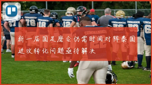 新一届国足磨合仍需时间对阵泰国进攻转化问题亟待解决