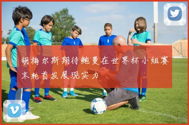 胡梅尔斯期待鲍曼在世界杯小组赛末轮首发展现实力