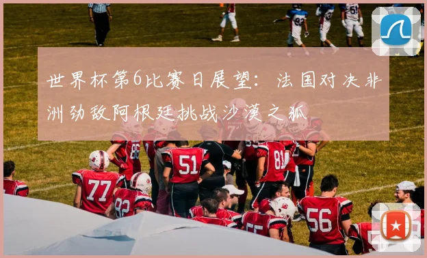 世界杯第6比赛日展望：法国对决非洲劲敌阿根廷挑战沙漠之狐