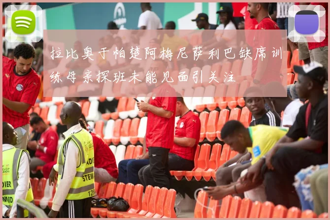 拉比奥于帕楚阿梅尼萨利巴缺席训练母亲探班未能见面引关注