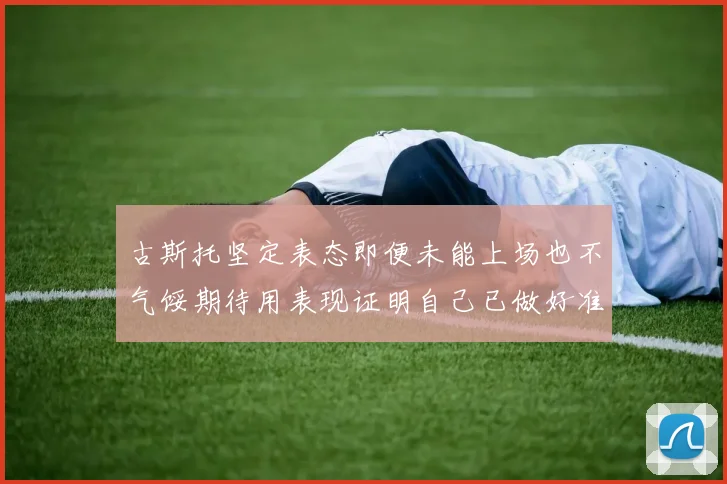 古斯托坚定表态即便未能上场也不气馁期待用表现证明自己已做好准备