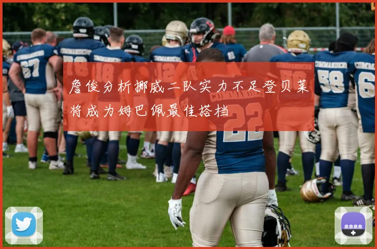 詹俊分析挪威二队实力不足登贝莱将成为姆巴佩最佳搭档