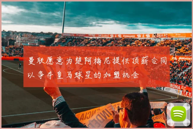 曼联愿意为楚阿梅尼提供顶薪合同以争夺皇马球星的加盟机会