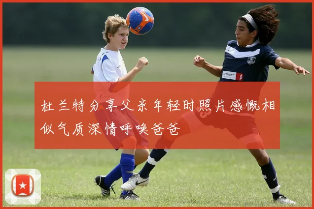 杜兰特分享父亲年轻时照片感慨相似气质深情呼唤爸爸