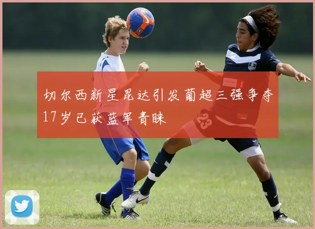 切尔西新星昆达引发葡超三强争夺17岁已获蓝军青睐