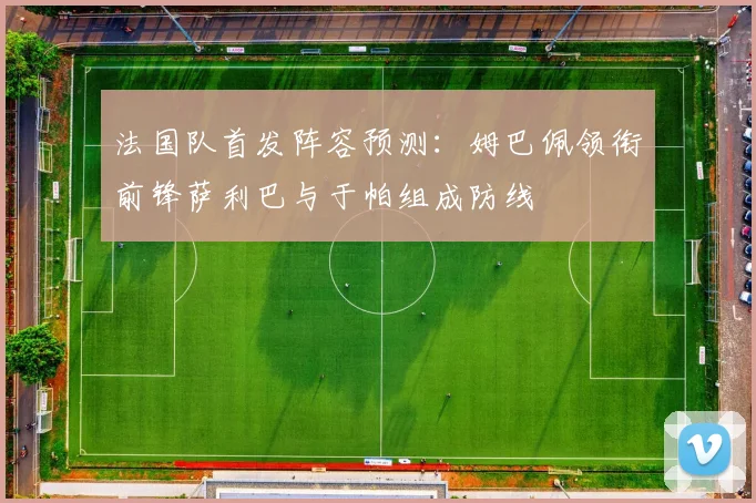 法国队首发阵容预测：姆巴佩领衔前锋萨利巴与于帕组成防线